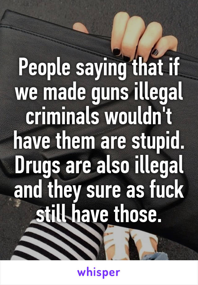 People saying that if we made guns illegal criminals wouldn't have them are stupid. Drugs are also illegal and they sure as fuck still have those.