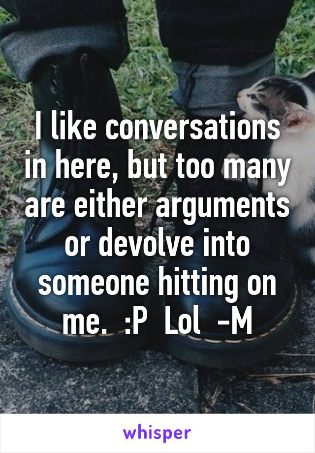 I like conversations in here, but too many are either arguments or devolve into someone hitting on me.  :P  Lol  -M