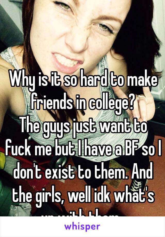 Why is it so hard to make friends in college? 
The guys just want to fuck me but I have a BF so I don't exist to them. And the girls, well idk what's up with them..