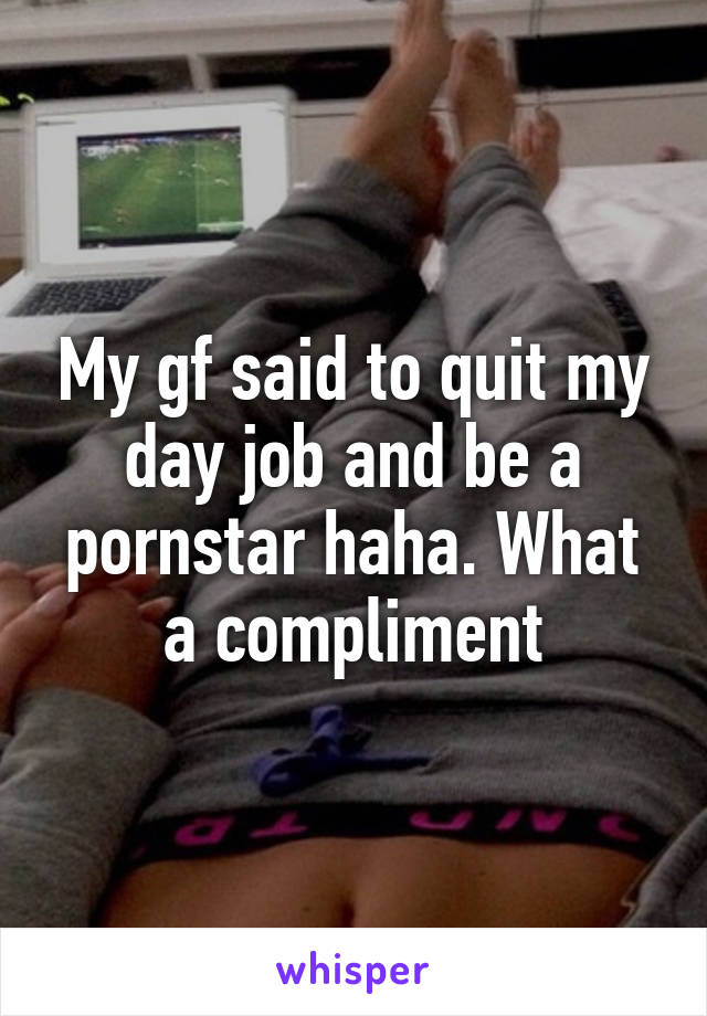 My gf said to quit my day job and be a pornstar haha. What a compliment