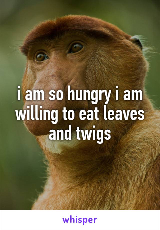 i am so hungry i am willing to eat leaves and twigs