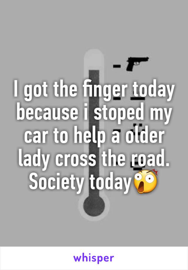 I got the finger today because i stoped my car to help a older lady cross the road.
Society today😲