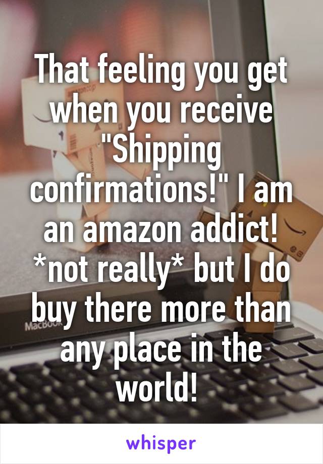 That feeling you get when you receive "Shipping confirmations!" I am an amazon addict! *not really* but I do buy there more than any place in the world! 