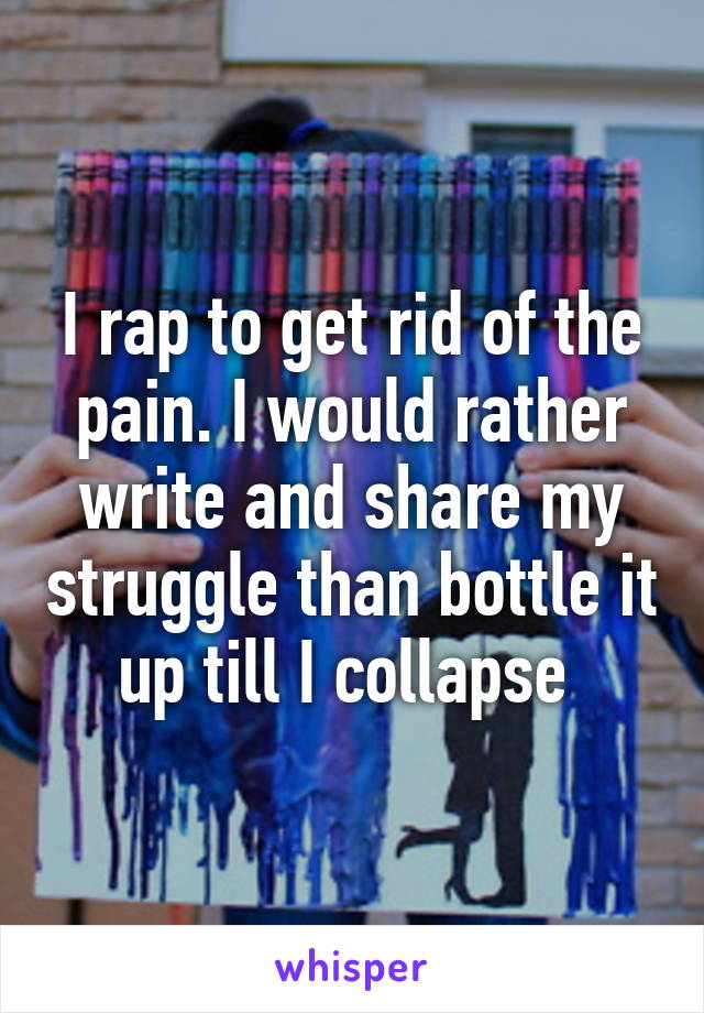 I rap to get rid of the pain. I would rather write and share my struggle than bottle it up till I collapse 