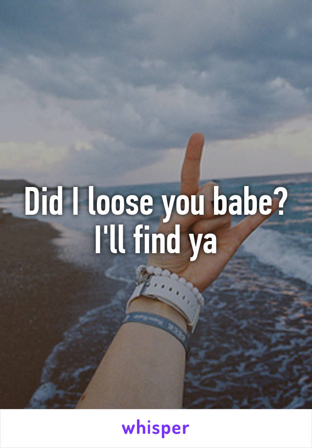 Did I loose you babe? I'll find ya