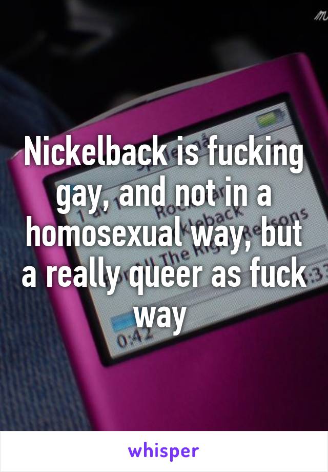 Nickelback is fucking gay, and not in a homosexual way, but a really queer as fuck way 