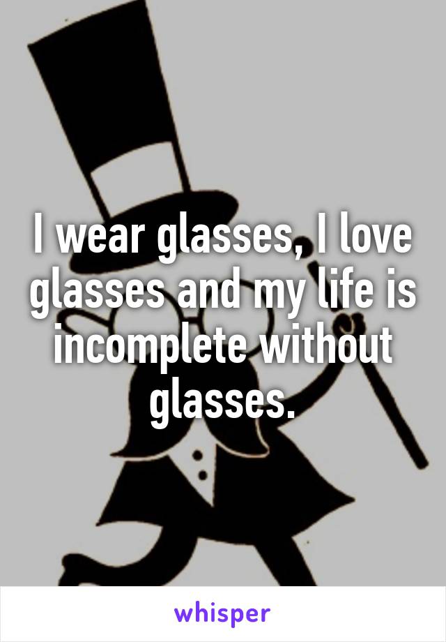 I wear glasses, I love glasses and my life is incomplete without glasses.