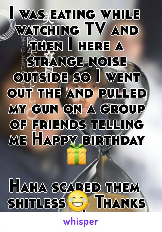 I was eating while watching TV and then I here a strange noise outside so I went out the and pulled my gun on a group of friends telling me Happy birthday 📦 
Haha scared them shitless😂 Thanks guy's 