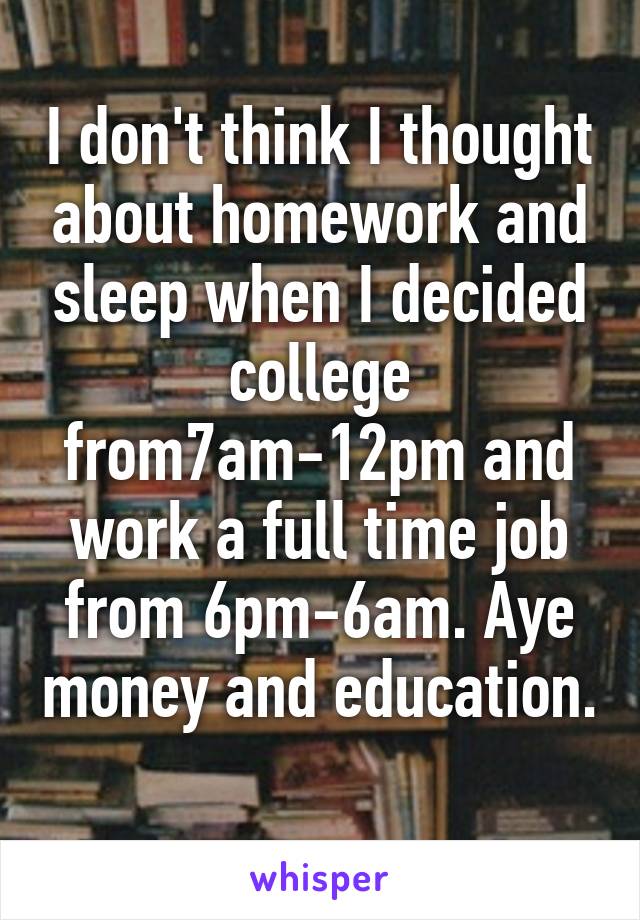 I don't think I thought about homework and sleep when I decided college from7am-12pm and work a full time job from 6pm-6am. Aye money and education. 