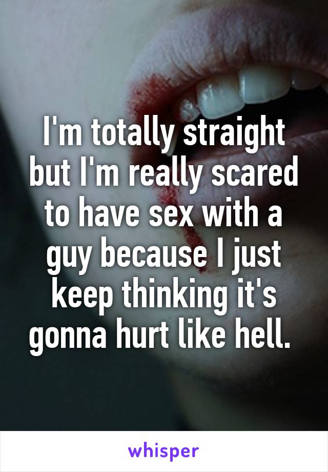 I'm totally straight but I'm really scared to have sex with a guy because I just keep thinking it's gonna hurt like hell. 