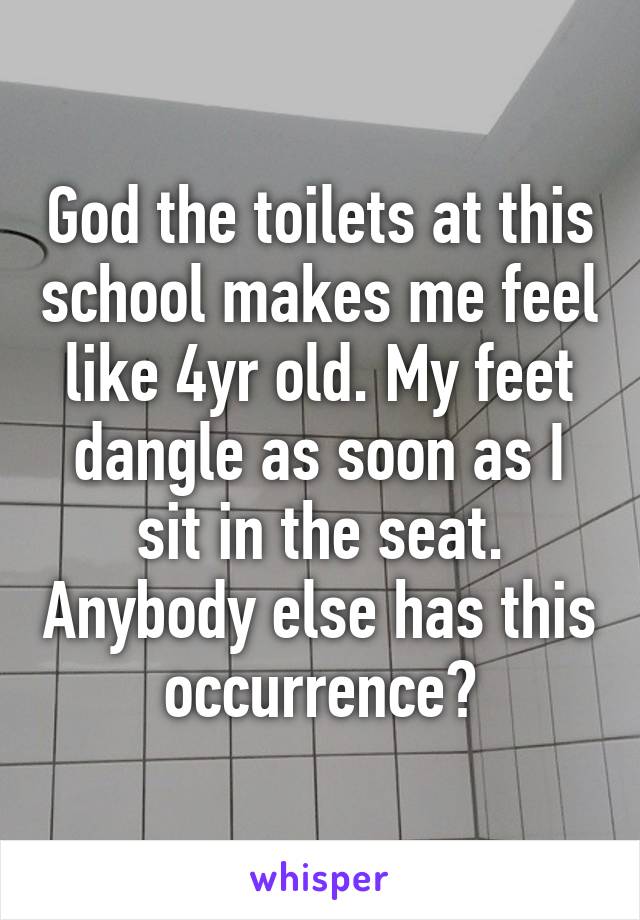 God the toilets at this school makes me feel like 4yr old. My feet dangle as soon as I sit in the seat. Anybody else has this occurrence?