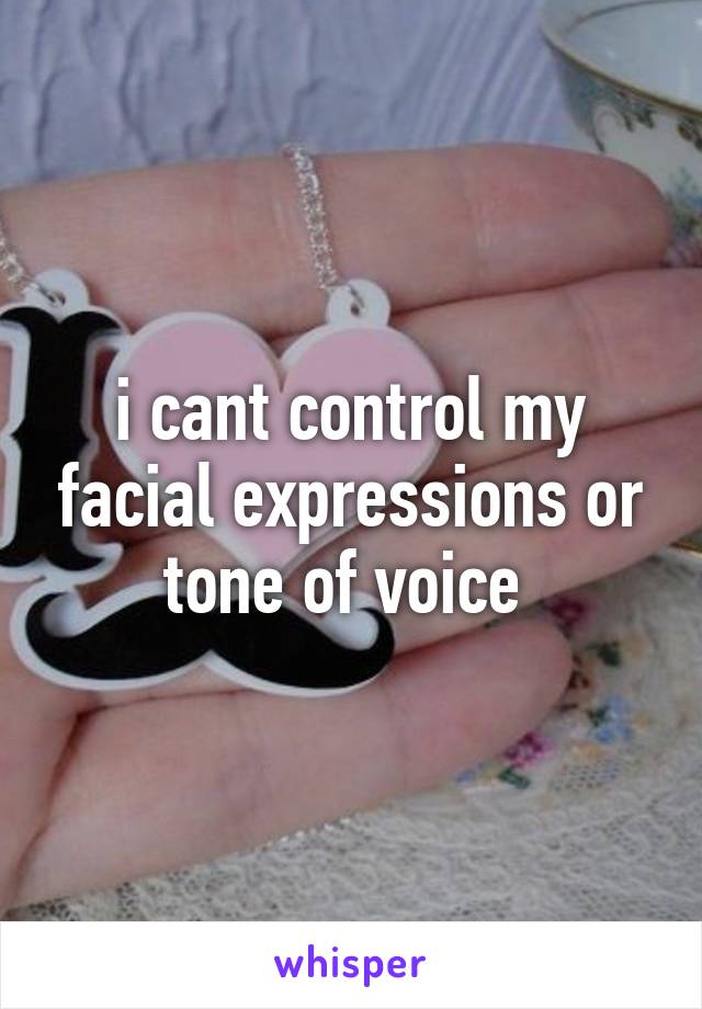 i cant control my facial expressions or tone of voice 