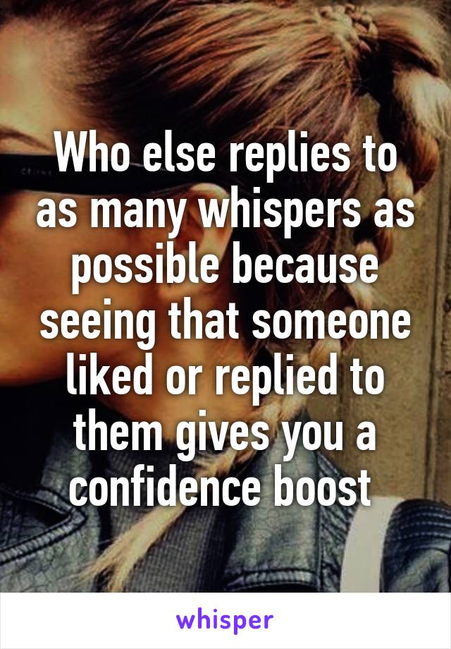 Who else replies to as many whispers as possible because seeing that someone liked or replied to them gives you a confidence boost 