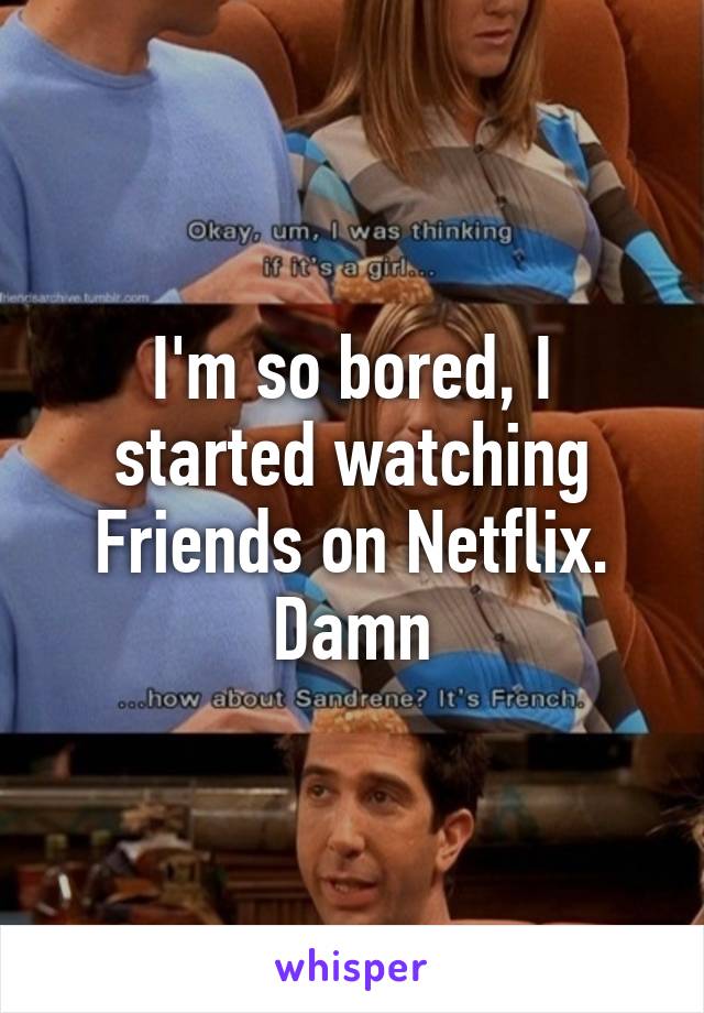 I'm so bored, I started watching Friends on Netflix. Damn