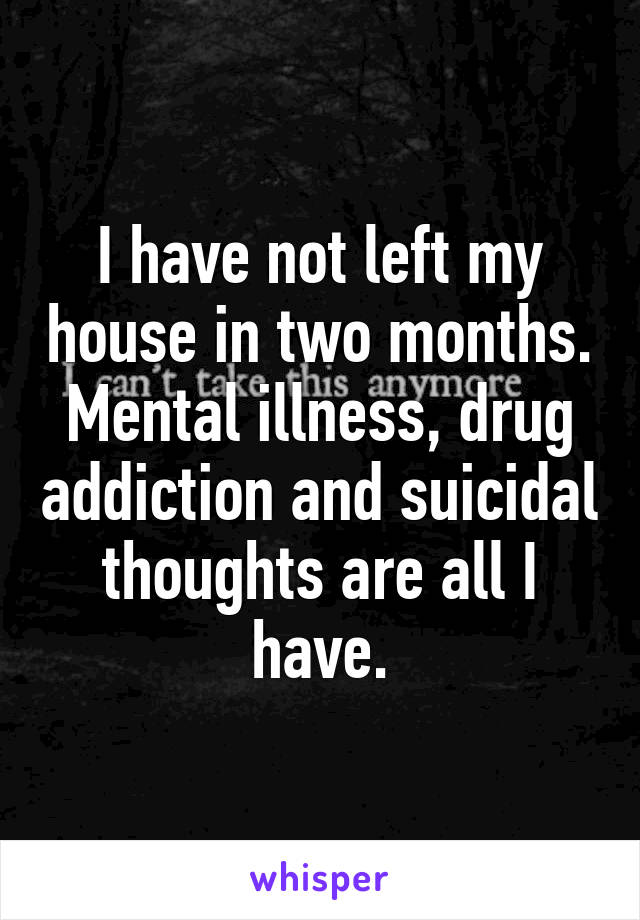 I have not left my house in two months. Mental illness, drug addiction and suicidal thoughts are all I have.