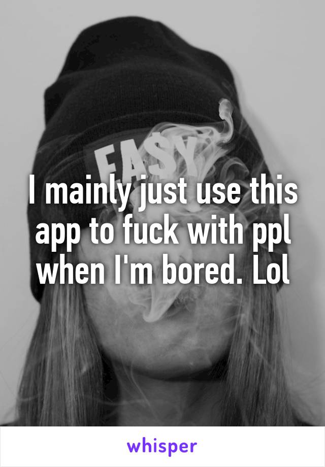 I mainly just use this app to fuck with ppl when I'm bored. Lol