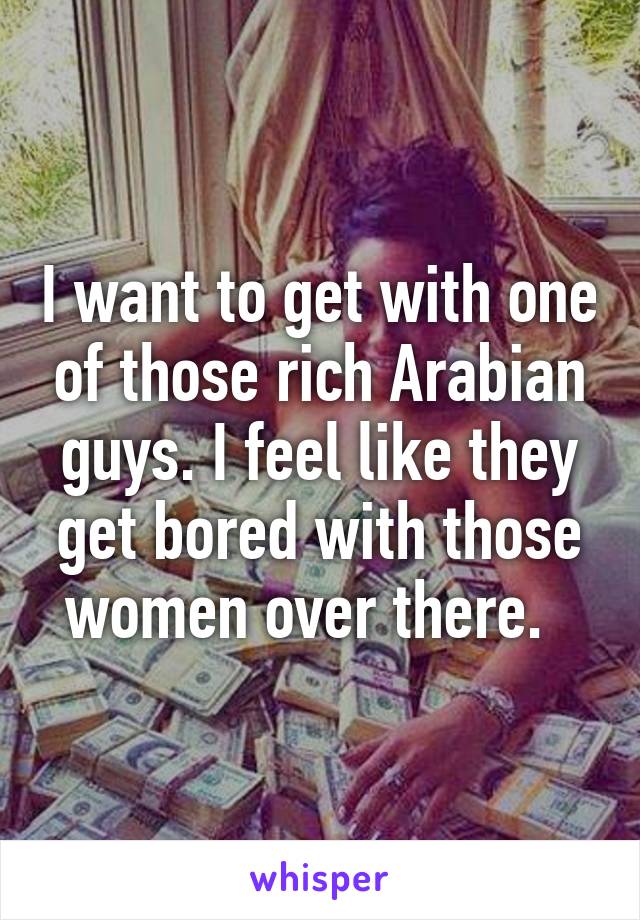 I want to get with one of those rich Arabian guys. I feel like they get bored with those women over there.  