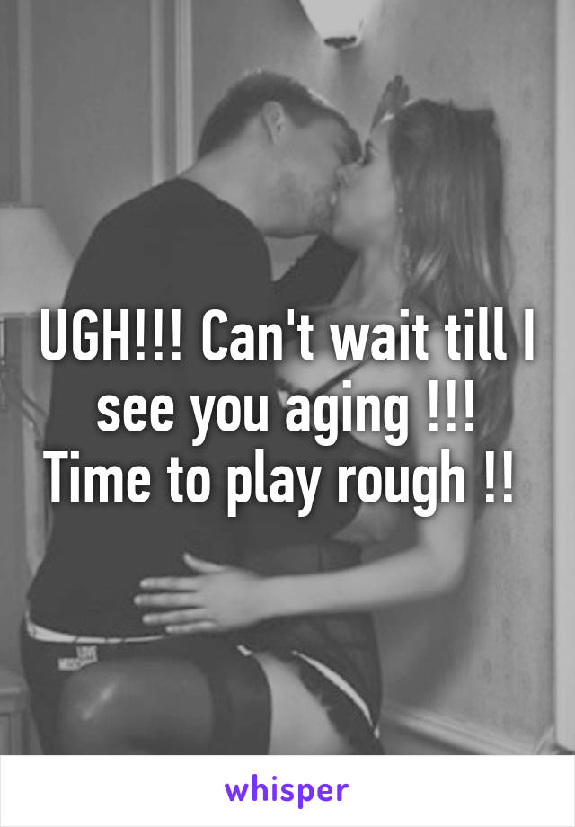 UGH!!! Can't wait till I see you aging !!! Time to play rough !! 