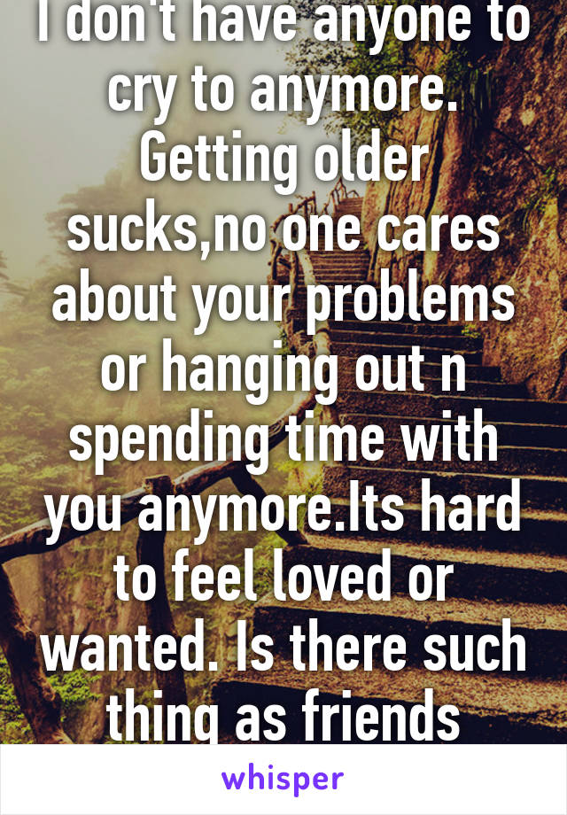 I don't have anyone to cry to anymore. Getting older sucks,no one cares about your problems or hanging out n spending time with you anymore.Its hard to feel loved or wanted. Is there such thing as friends anymore??