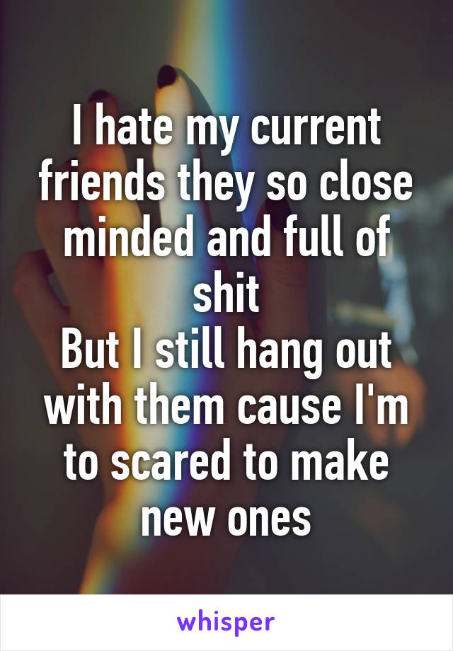 I hate my current friends they so close minded and full of shit
But I still hang out with them cause I'm to scared to make new ones