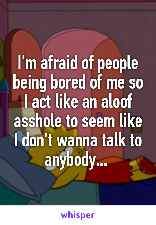 I'm afraid of people being bored of me so I act like an aloof asshole to seem like I don't wanna talk to anybody... 