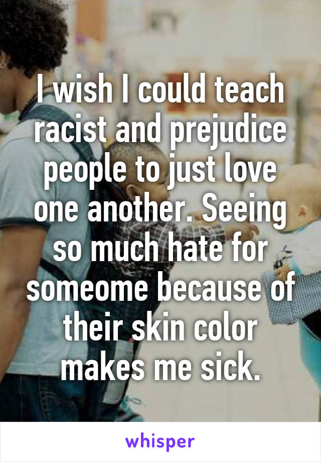 I wish I could teach racist and prejudice people to just love one another. Seeing so much hate for someome because of their skin color makes me sick.