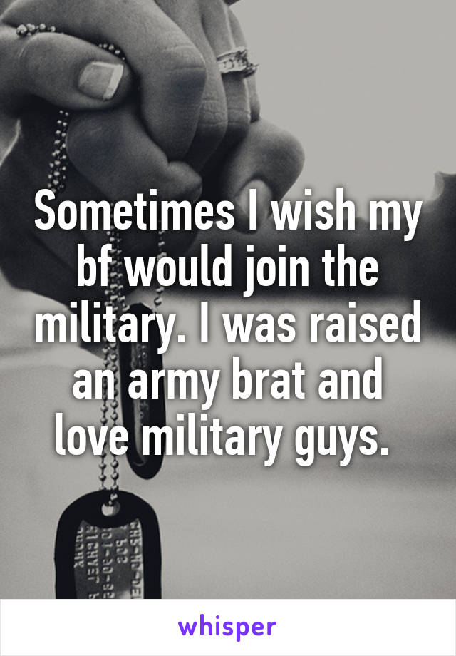 Sometimes I wish my bf would join the military. I was raised an army brat and love military guys. 