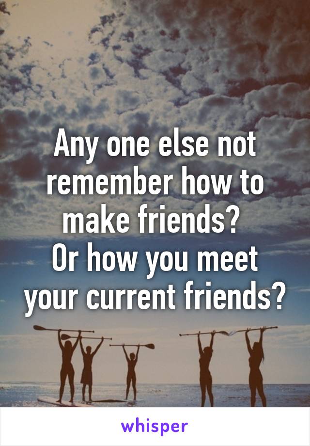 Any one else not remember how to make friends? 
Or how you meet your current friends?