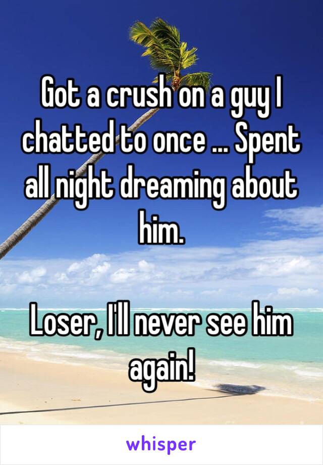 Got a crush on a guy I chatted to once ... Spent all night dreaming about him. 

Loser, I'll never see him again!