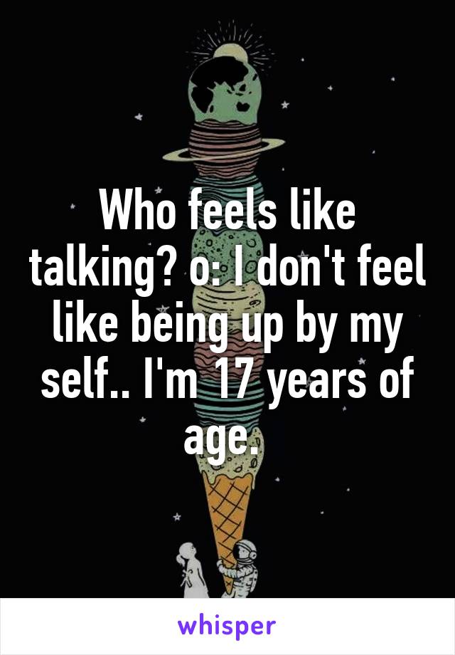 Who feels like talking? o: I don't feel like being up by my self.. I'm 17 years of age. 