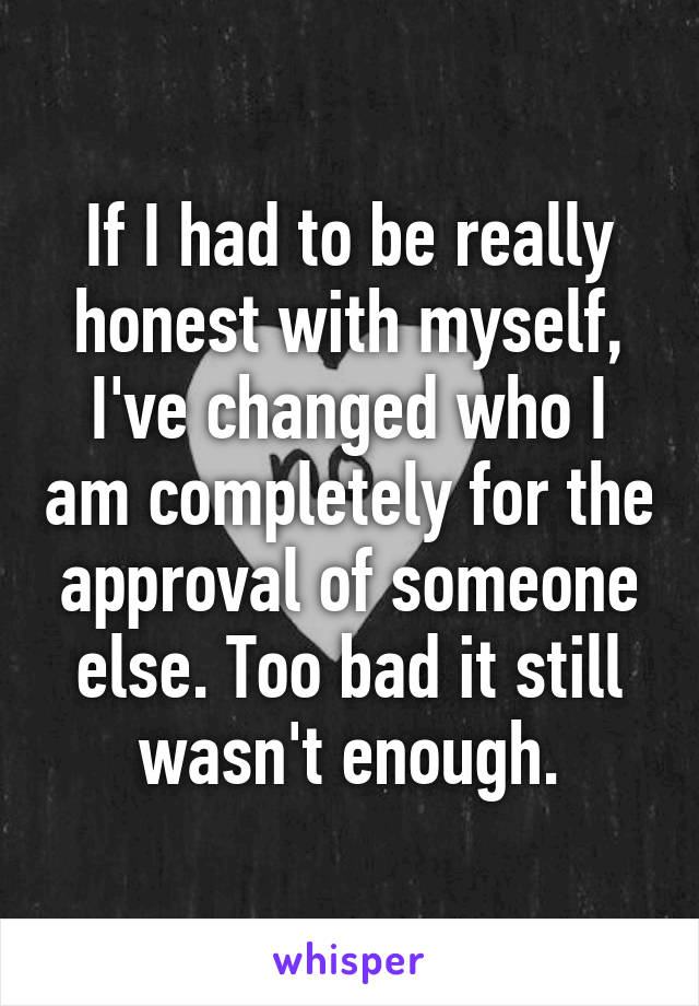 If I had to be really honest with myself, I've changed who I am completely for the approval of someone else. Too bad it still wasn't enough.