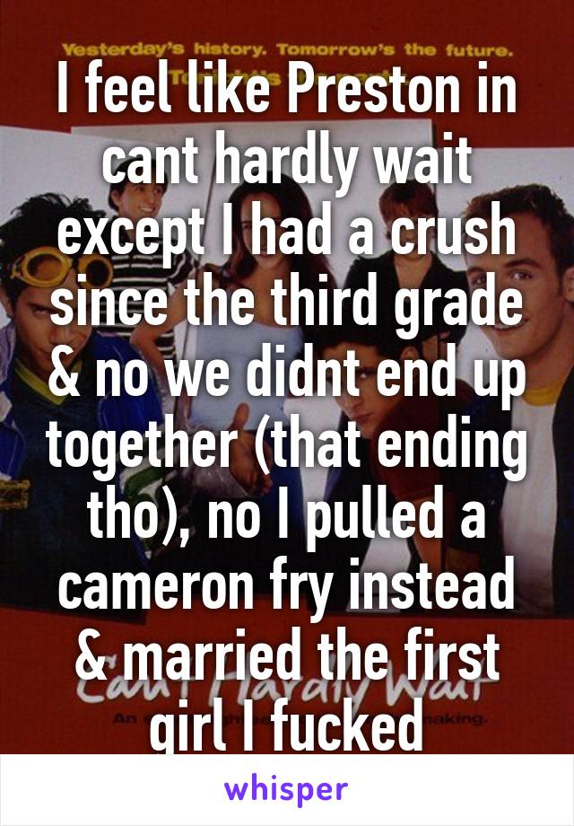 I feel like Preston in cant hardly wait except I had a crush since the third grade & no we didnt end up together (that ending tho), no I pulled a cameron fry instead & married the first girl I fucked