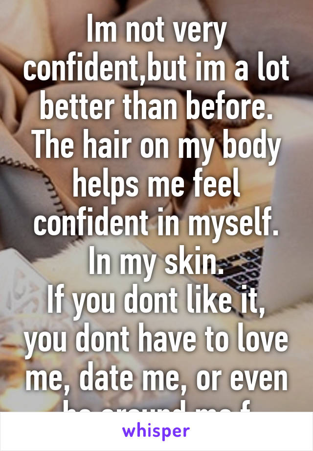 Im not very confident,but im a lot better than before. The hair on my body helps me feel confident in myself. In my skin.
If you dont like it, you dont have to love me, date me, or even be around me.f