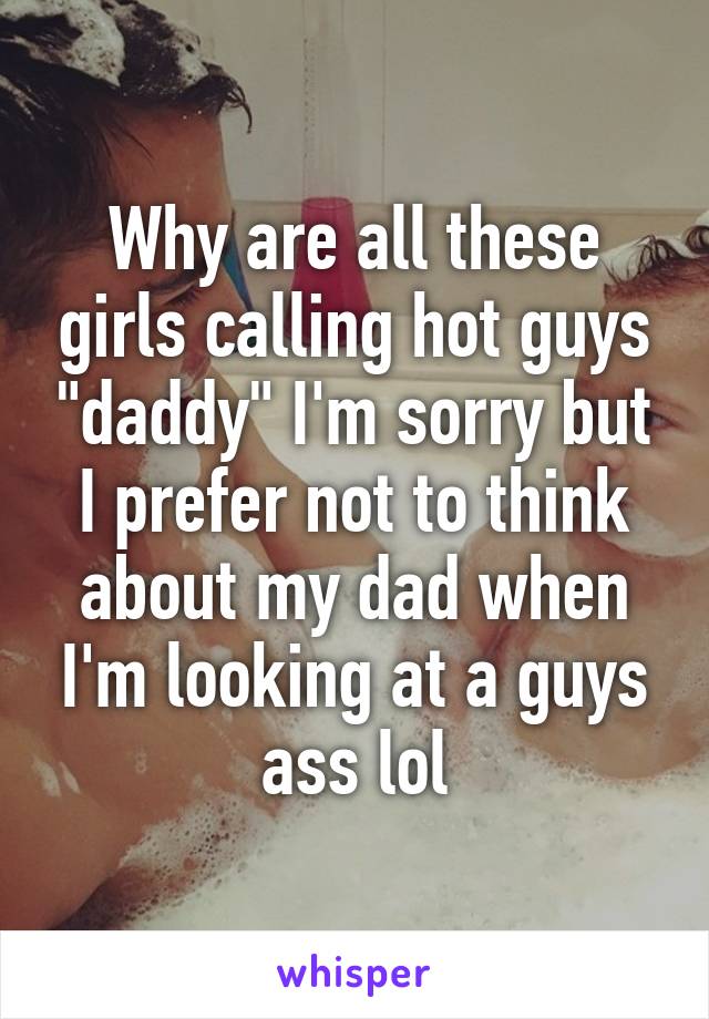 Why are all these girls calling hot guys "daddy" I'm sorry but I prefer not to think about my dad when I'm looking at a guys ass lol