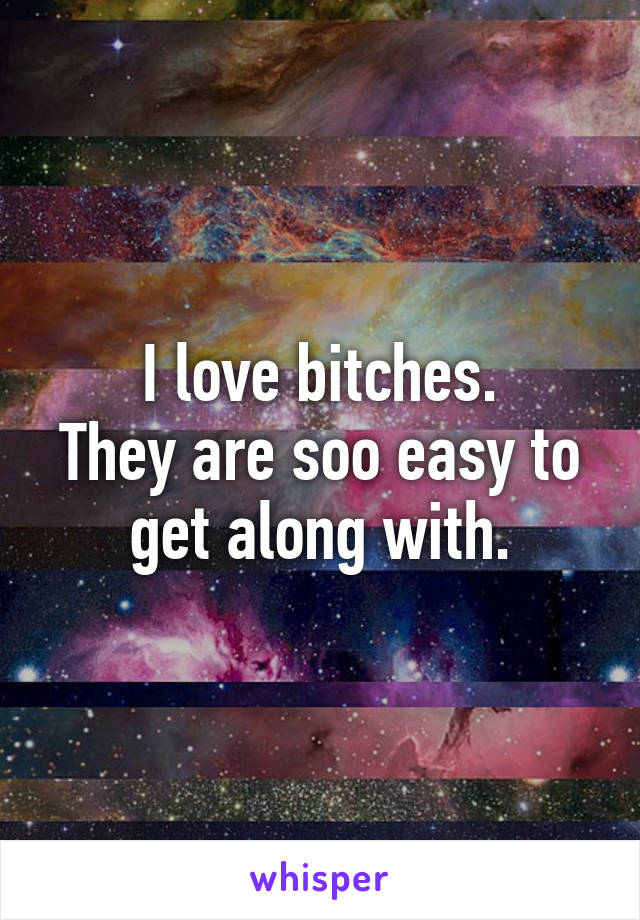 I love bitches.
They are soo easy to get along with.