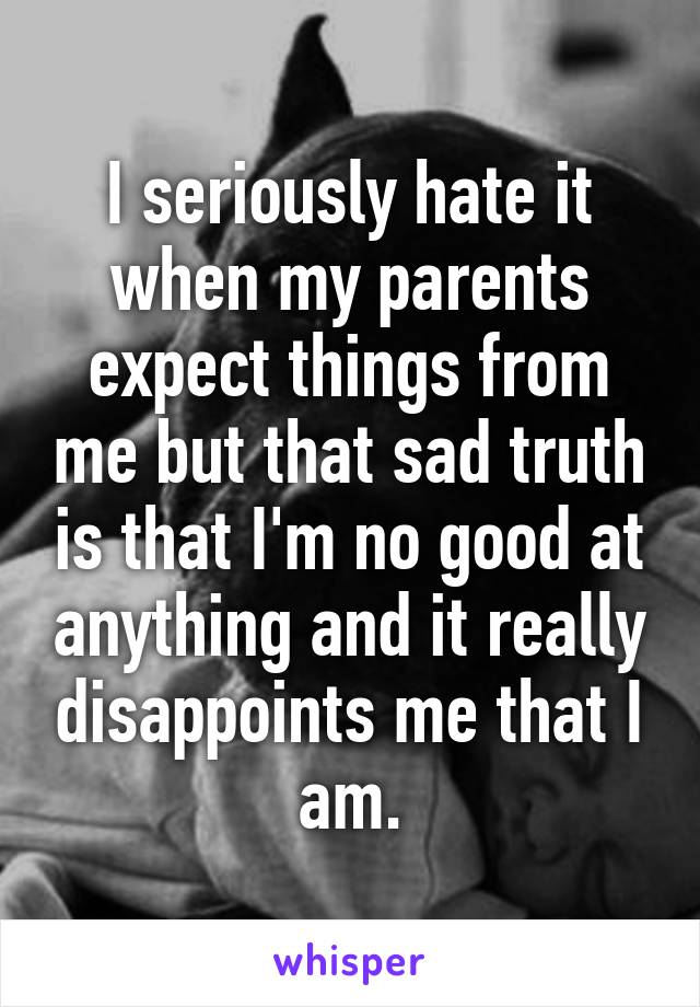 I seriously hate it when my parents expect things from me but that sad truth is that I'm no good at anything and it really disappoints me that I am.