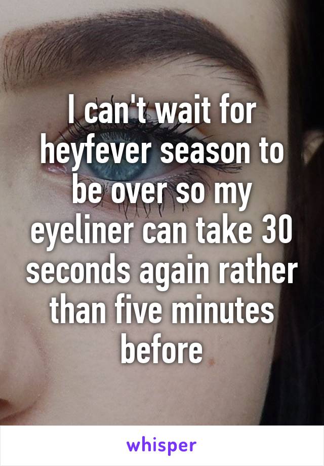 I can't wait for heyfever season to be over so my eyeliner can take 30 seconds again rather than five minutes before