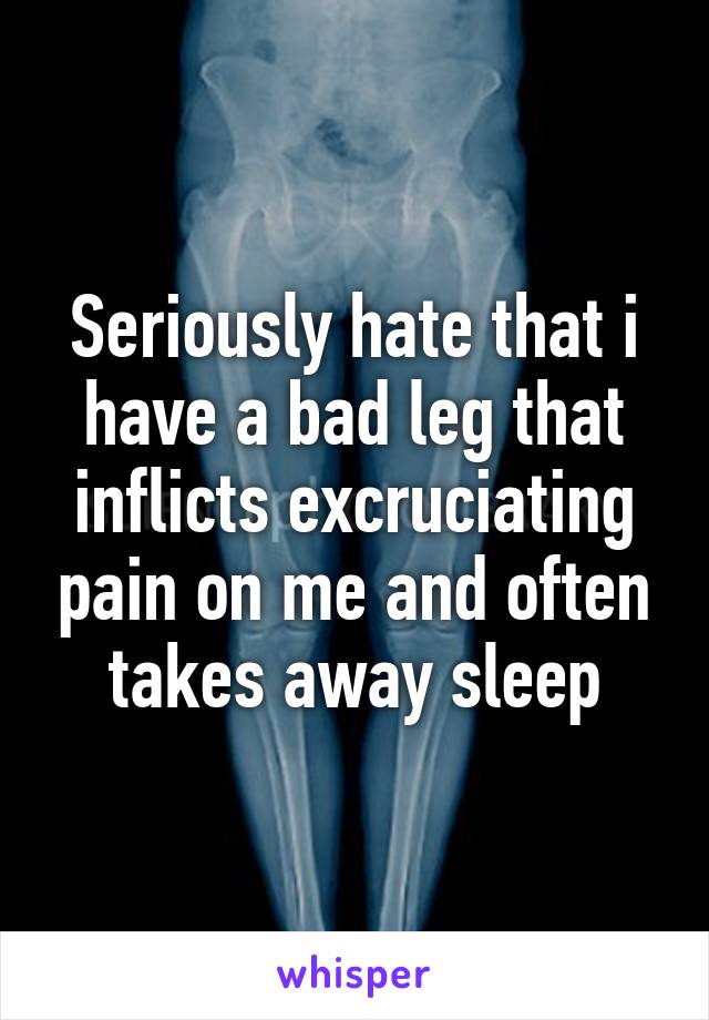 Seriously hate that i have a bad leg that inflicts excruciating pain on me and often takes away sleep