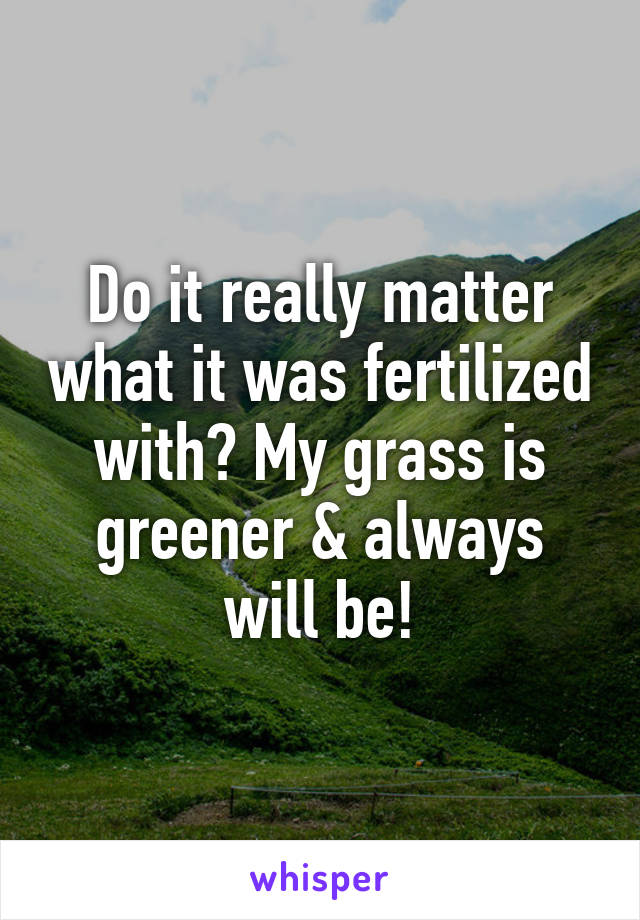 Do it really matter what it was fertilized with? My grass is greener & always will be!