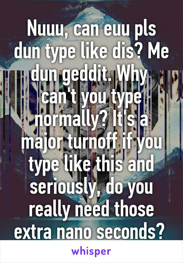 Nuuu, can euu pls dun type like dis? Me dun geddit. Why  can't you type normally? It's a major turnoff if you type like this and seriously, do you really need those extra nano seconds? 