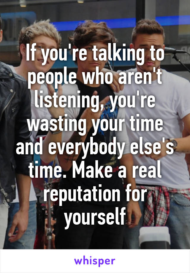 If you're talking to people who aren't listening, you're wasting your time and everybody else's time. Make a real reputation for yourself
