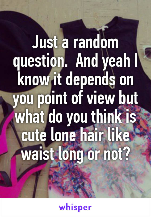 Just a random question.  And yeah I know it depends on you point of view but what do you think is cute lone hair like waist long or not?
