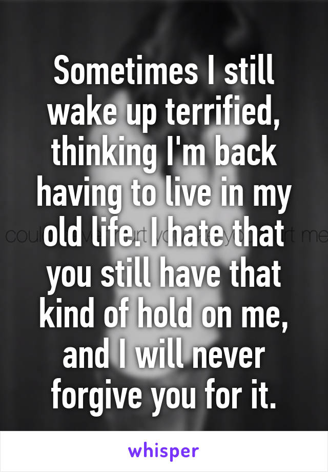 Sometimes I still wake up terrified, thinking I'm back having to live in my old life. I hate that you still have that kind of hold on me, and I will never forgive you for it.