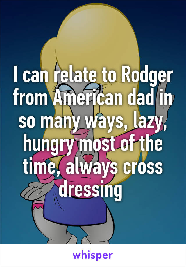 I can relate to Rodger from American dad in so many ways, lazy, hungry most of the time, always cross dressing 