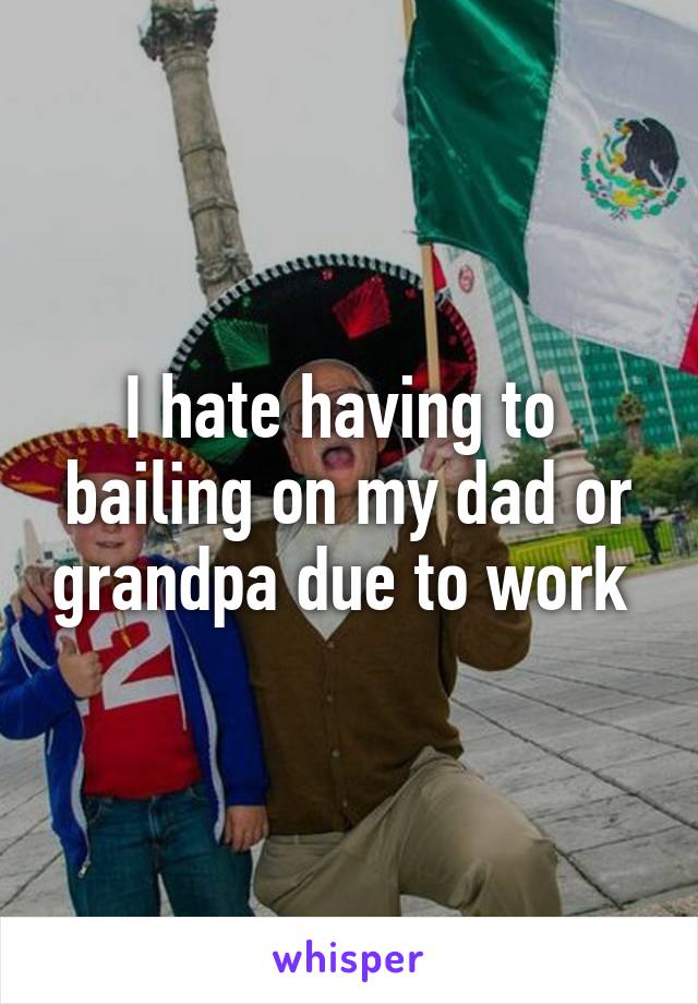 I hate having to  bailing on my dad or grandpa due to work 