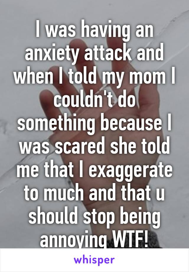 I was having an anxiety attack and when I told my mom I couldn't do something because I was scared she told me that I exaggerate to much and that u should stop being annoying WTF!