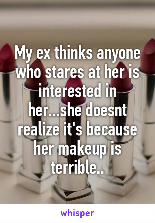 My ex thinks anyone who stares at her is interested in her...she doesnt realize it's because her makeup is terrible..