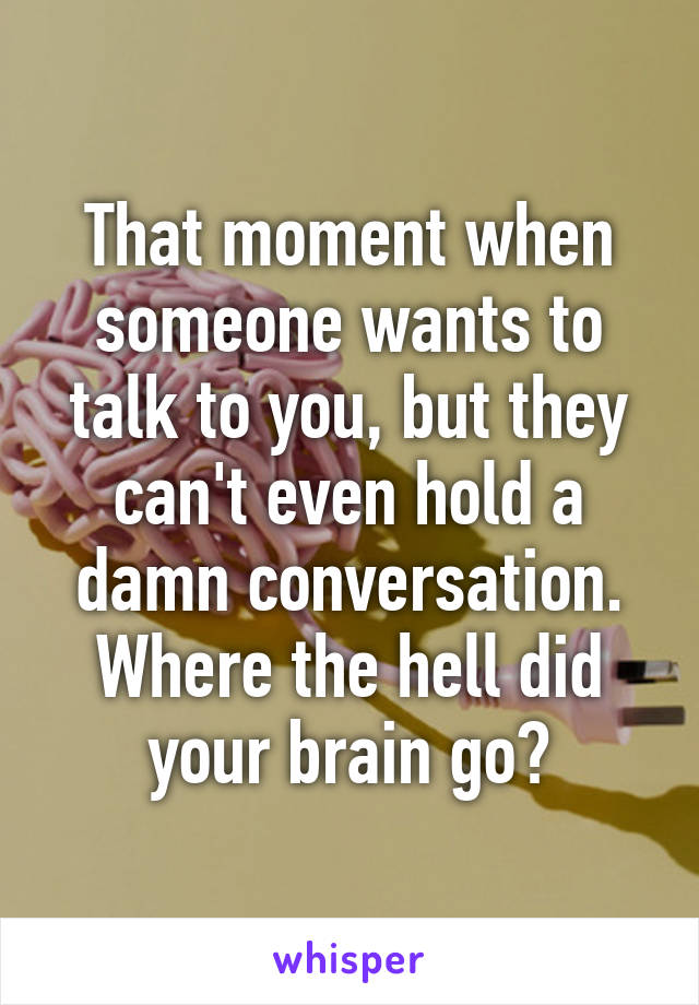 That moment when someone wants to talk to you, but they can't even hold a damn conversation. Where the hell did your brain go?