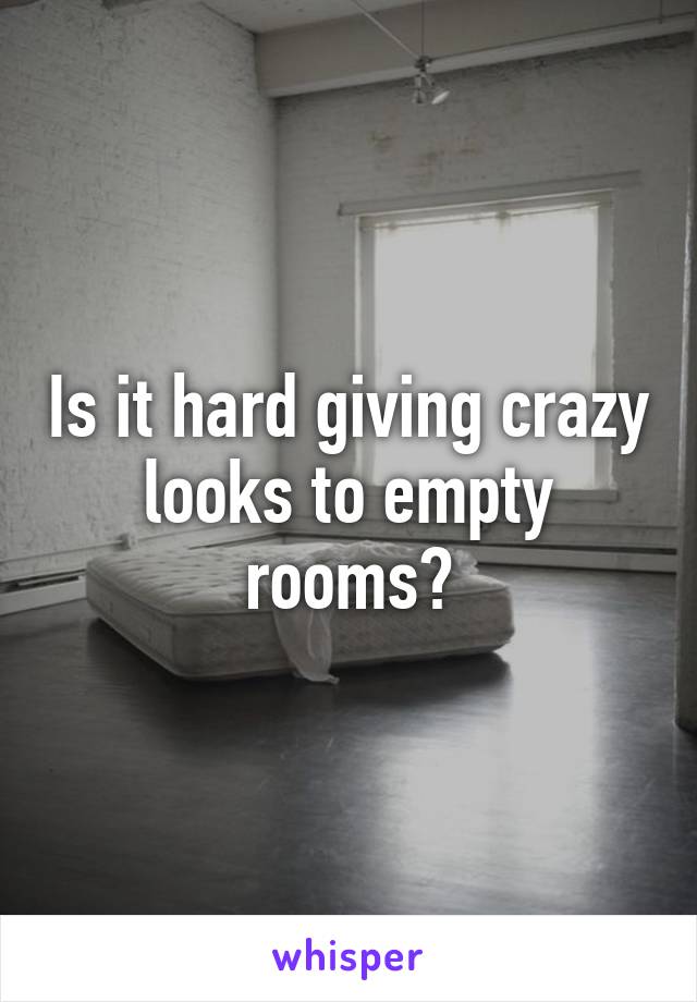 Is it hard giving crazy looks to empty rooms?