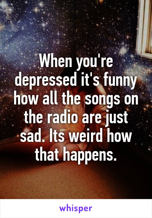 When you're depressed it's funny how all the songs on the radio are just sad. Its weird how that happens.